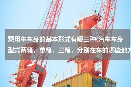 乘用车车身的基本形式有哪三种(汽车车身型式两箱，单箱，三箱，分别在车的哪些地方，请详细说明一下是什么意思？谢谢？)