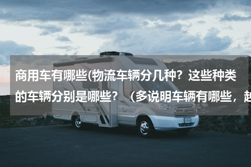 商用车有哪些(物流车辆分几种？这些种类的车辆分别是哪些？（多说明车辆有哪些，越详细越好）)