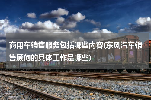 商用车销售服务包括哪些内容(东风汽车销售顾问的具体工作是哪些)