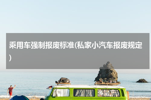 乘用车强制报废标准(私家小汽车报废规定)