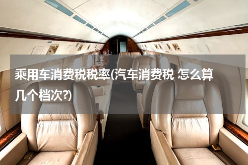 乘用车消费税税率(汽车消费税 怎么算 几个档次?)