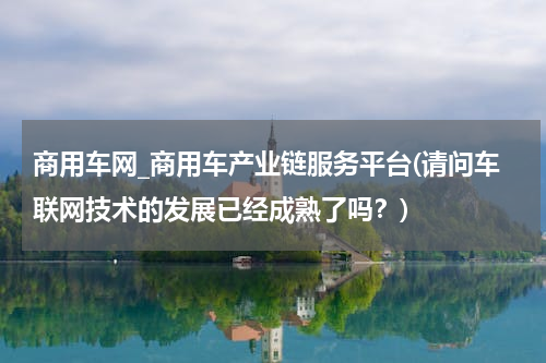商用车网_商用车产业链服务平台(请问车联网技术的发展已经成熟了吗？)