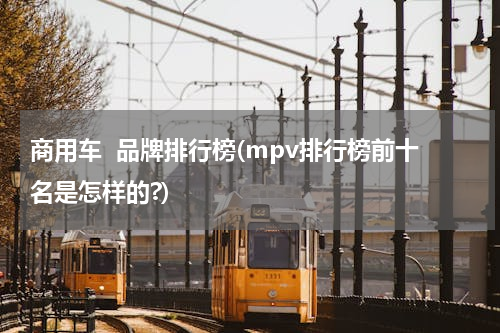 商用车  品牌排行榜(mpv排行榜前十名是怎样的?)