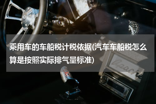 乘用车的车船税计税依据(汽车车船税怎么算是按照实际排气量标准)