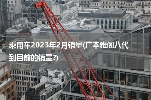 乘用车2023年2月销量(广本雅阁八代到目前的销量?)