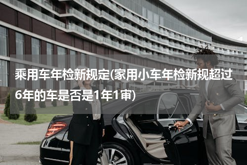 乘用车年检新规定(家用小车年检新规超过6年的车是否是1年1审)