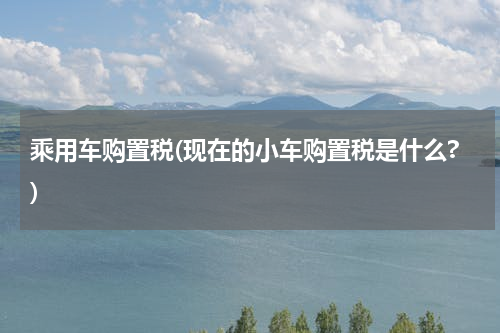 乘用车购置税(现在的小车购置税是什么?)