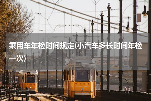 乘用车年检时间规定(小汽车多长时间年检一次)