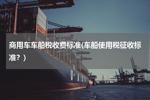 商用车车船税收费标准(车船使用税征收标准？)