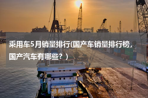 乘用车5月销量排行(国产车销量排行榜，国产汽车有哪些？)