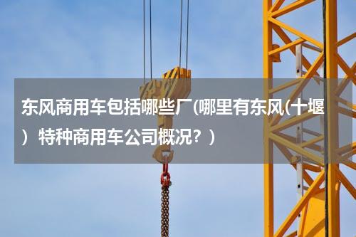 东风商用车包括哪些厂(哪里有东风(十堰）特种商用车公司概况？)