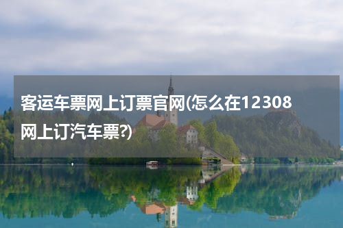 客运车票网上订票官网(怎么在12308网上订汽车票?)