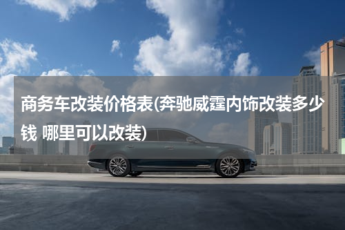 商务车改装价格表(奔驰威霆内饰改装多少钱 哪里可以改装)