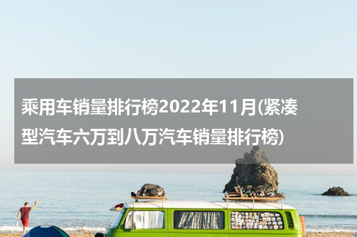 乘用车销量排行榜2022年11月(紧凑型汽车六万到八万汽车销量排行榜)