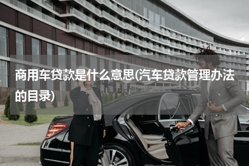 商用车贷款是什么意思(汽车贷款管理办法的目录)