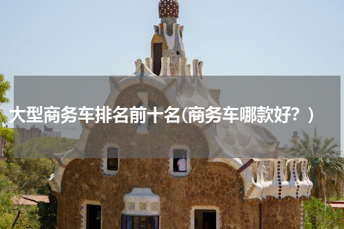 大型商务车排名前十名(商务车哪款好？)