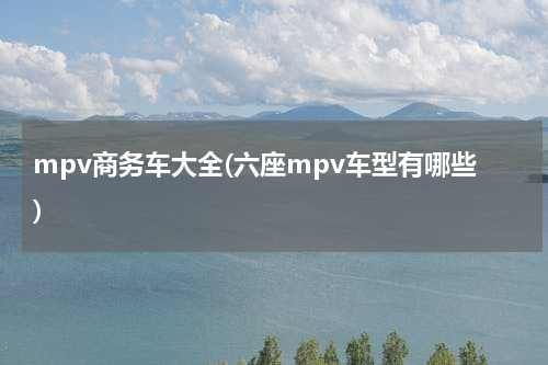 mpv商务车大全(六座mpv车型有哪些)