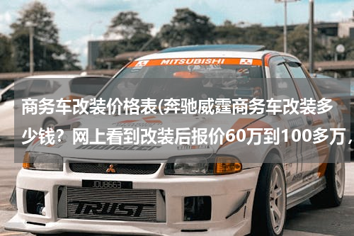 商务车改装价格表(奔驰威霆商务车改装多少钱？网上看到改装后报价60万到100多万，是内饰装饰不同差开的？)