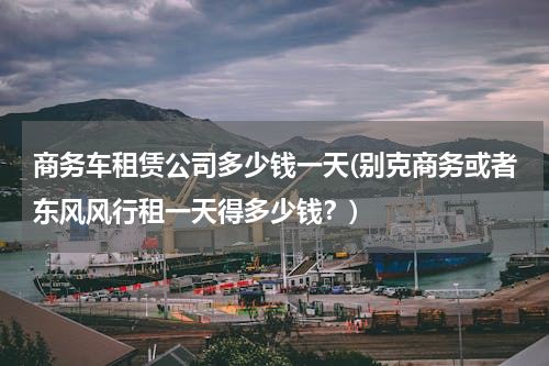 商务车租赁公司多少钱一天(别克商务或者东风风行租一天得多少钱？)