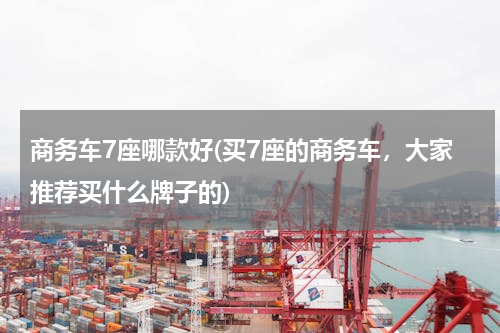 商务车7座哪款好(买7座的商务车，大家推荐买什么牌子的)