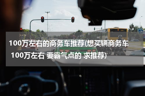 100万左右的商务车推荐(想买辆商务车 100万左右 要霸气点的 求推荐)