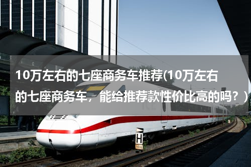 10万左右的七座商务车推荐(10万左右的七座商务车，能给推荐款性价比高的吗？)