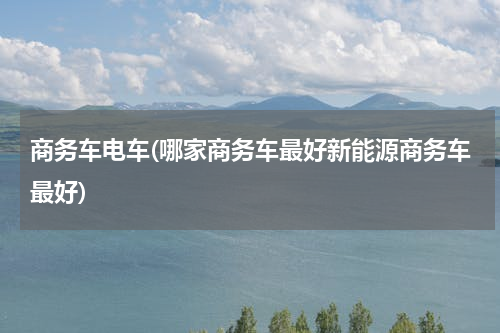 商务车电车(哪家商务车最好新能源商务车最好)