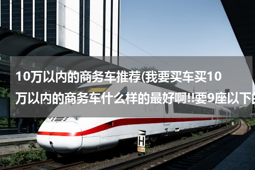 10万以内的商务车推荐(我要买车买10万以内的商务车什么样的最好啊!!要9座以下的车!谢谢帮忙!!!!)
