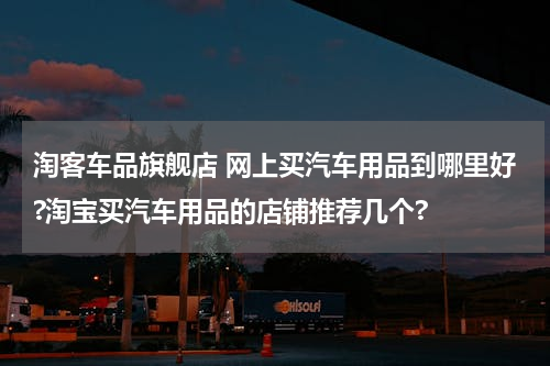 淘客车品旗舰店 网上买汽车用品到哪里好?淘宝买汽车用品的店铺推荐几个?
