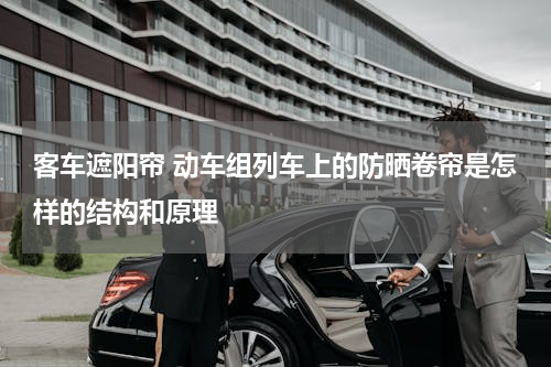 客车遮阳帘 动车组列车上的防晒卷帘是怎样的结构和原理
