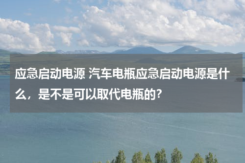 应急启动电源 汽车电瓶应急启动电源是什么，是不是可以取代电瓶的？