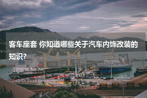 客车座套 你知道哪些关于汽车内饰改装的知识？