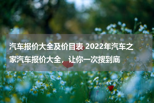 汽车报价大全及价目表 2022年汽车之家汽车报价大全，让你一次搜到底