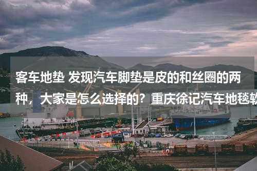 客车地垫 发现汽车脚垫是皮的和丝圈的两种，大家是怎么选择的？重庆徐记汽车地毯软包怎么样？
