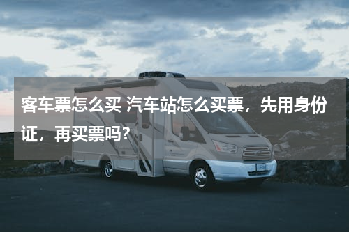 客车票怎么买 汽车站怎么买票，先用身份证，再买票吗？