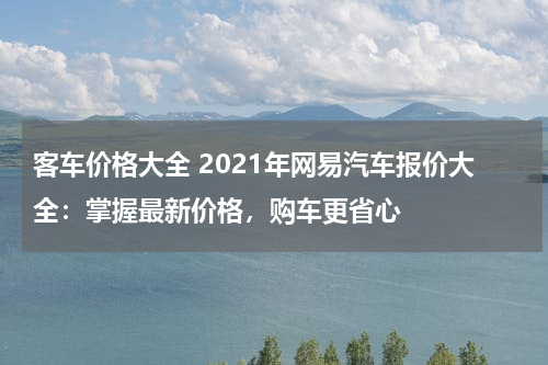 客车价格大全 2021年网易汽车报价大全：掌握最新价格，购车更省心