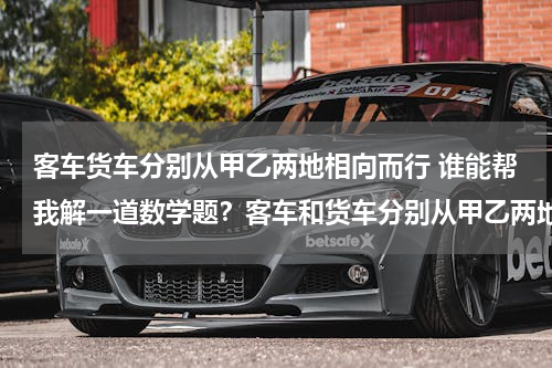 客车货车分别从甲乙两地相向而行 谁能帮我解一道数学题？客车和货车分别从甲乙两地相向而行，货车速度是客车速度的80%，货车先从乙地开出全