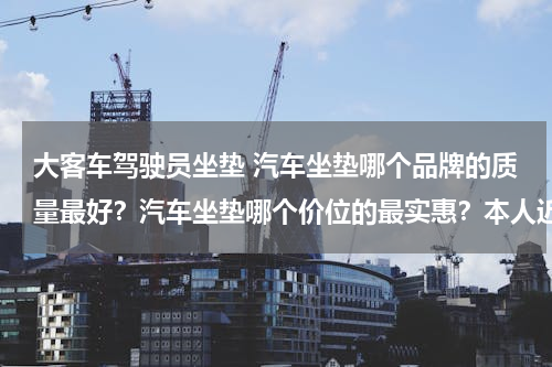 大客车驾驶员坐垫 汽车坐垫哪个品牌的质量最好？汽车坐垫哪个价位的最实惠？本人近期想买一款汽车坐垫。