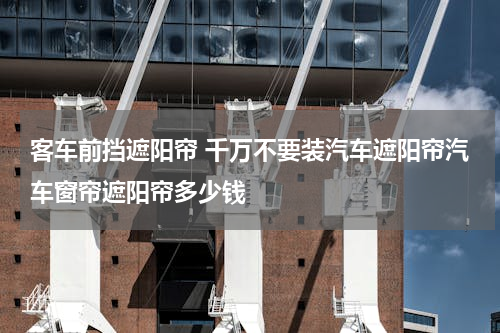 客车前挡遮阳帘 千万不要装汽车遮阳帘汽车窗帘遮阳帘多少钱