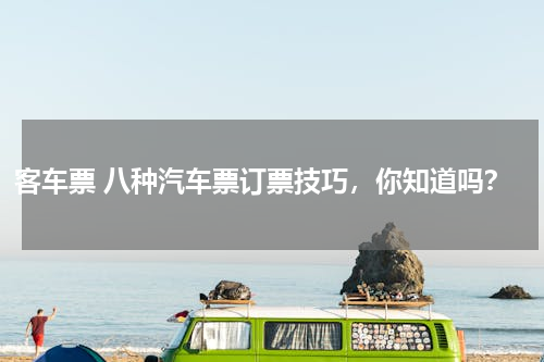 客车票 八种汽车票订票技巧，你知道吗？