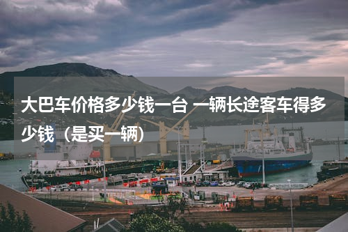 大巴车价格多少钱一台 一辆长途客车得多少钱（是买一辆）