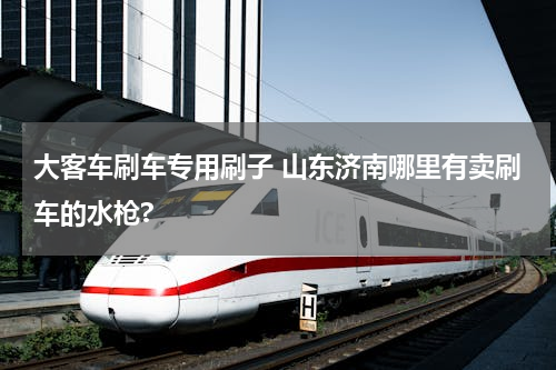 大客车刷车专用刷子 山东济南哪里有卖刷车的水枪?