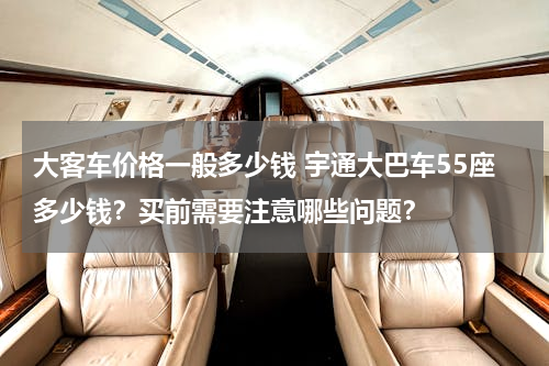 大客车价格一般多少钱 宇通大巴车55座多少钱？买前需要注意哪些问题？