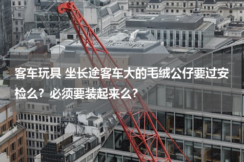 客车玩具 坐长途客车大的毛绒公仔要过安检么？必须要装起来么？