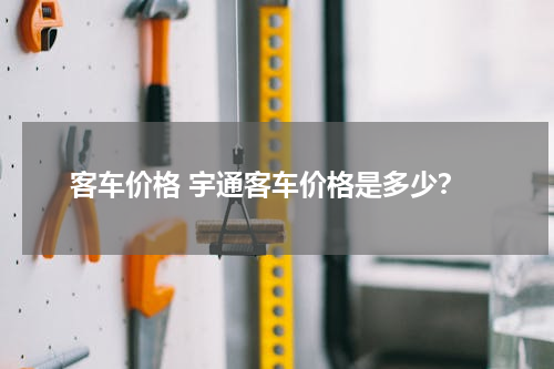客车价格 宇通客车价格是多少？