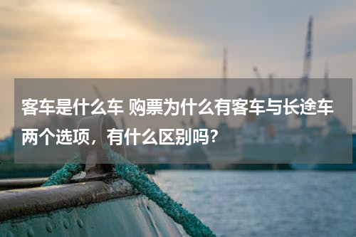 客车是什么车 购票为什么有客车与长途车两个选项，有什么区别吗？