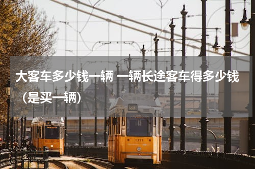 大客车多少钱一辆 一辆长途客车得多少钱（是买一辆）