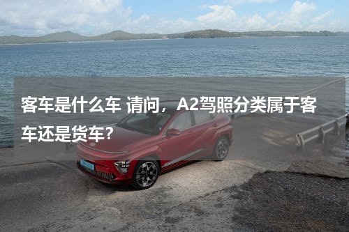 客车是什么车 请问，A2驾照分类属于客车还是货车？