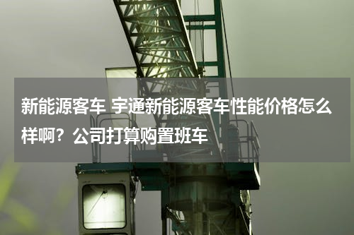 新能源客车 宇通新能源客车性能价格怎么样啊？公司打算购置班车