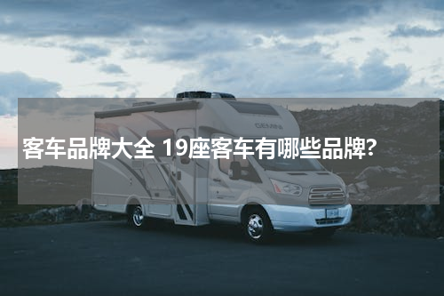 客车品牌大全 19座客车有哪些品牌?